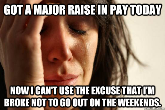 Got a major raise in pay today  now i can't use the excuse that I'm broke not to go out on the weekends.  First World Problems