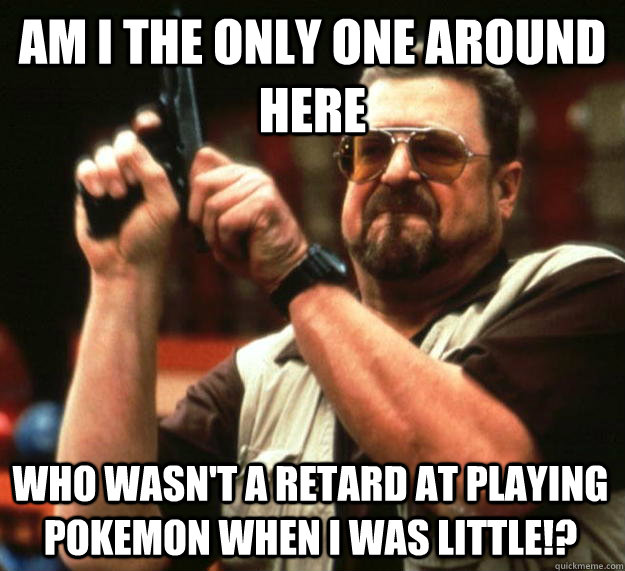 am I the only one around here who wasn't a retard at playing Pokemon when I was little!?  Angry Walter