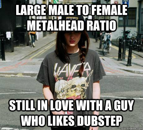 Large male to female metalhead ratio Still in love with a guy who likes dubstep - Large male to female metalhead ratio Still in love with a guy who likes dubstep  Female Metal Problems