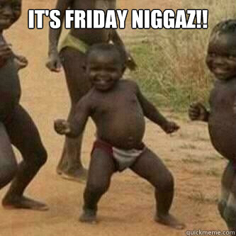 It's Friday niggaz!!  Its friday niggas