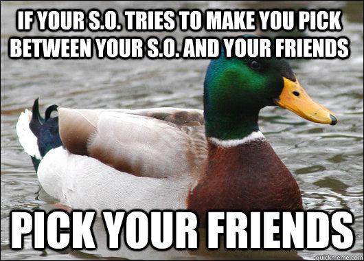 If your S.O. tries to make you pick between your S.O. and your friends PICK YOUR FRIENDS - If your S.O. tries to make you pick between your S.O. and your friends PICK YOUR FRIENDS  Actual Advice Mallard