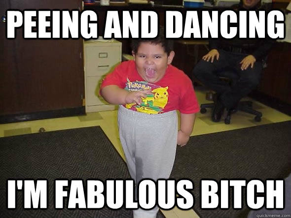 Peeing and dancing i'm fabulous bitch  