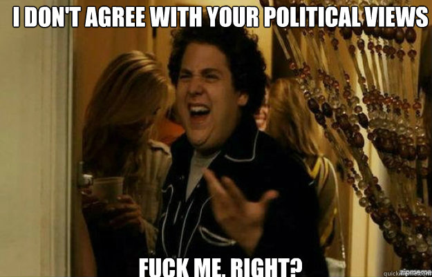 I don't agree with your political views FUCK ME, RIGHT?  fuck me right