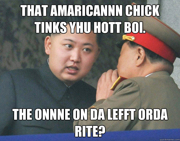 That Amaricannn chick tinks yhu Hott boi. The onnne on da lefft orda rite?  Hungry Kim Jong Un