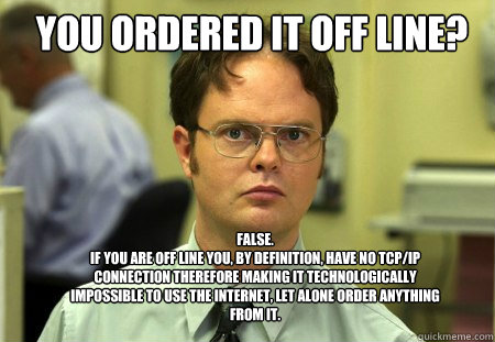 You ordered it off line? FALSE.  
If you are off line you, by definition, have no tcp/ip connection therefore making it technologically impossible to use the internet, let alone order anything from it.  Schrute