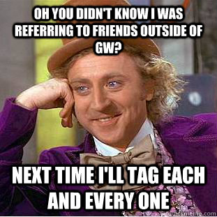 Oh you didn't know i was referring to friends outside of GW? Next time I'll tag each and every one  Condescending Wonka