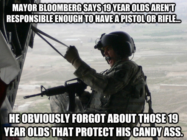 Mayor Bloomberg says 19 year olds aren't responsible enough to have a pistol or rifle... He obviously forgot about those 19 year olds that protect his candy ass.  