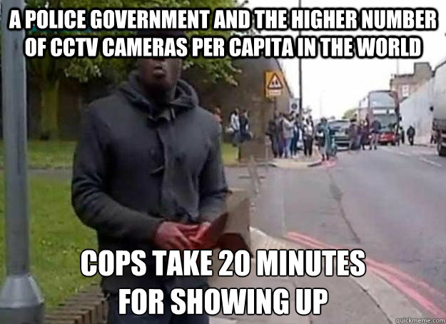 a police government and the higher number of CCTV cameras per capita in the world cops take 20 minutes 
for showing up  UK Cops