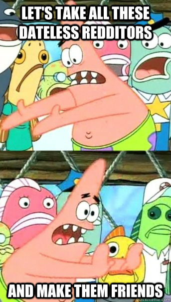 Let's take all these dateless redditors and make them friends  Push it somewhere else Patrick