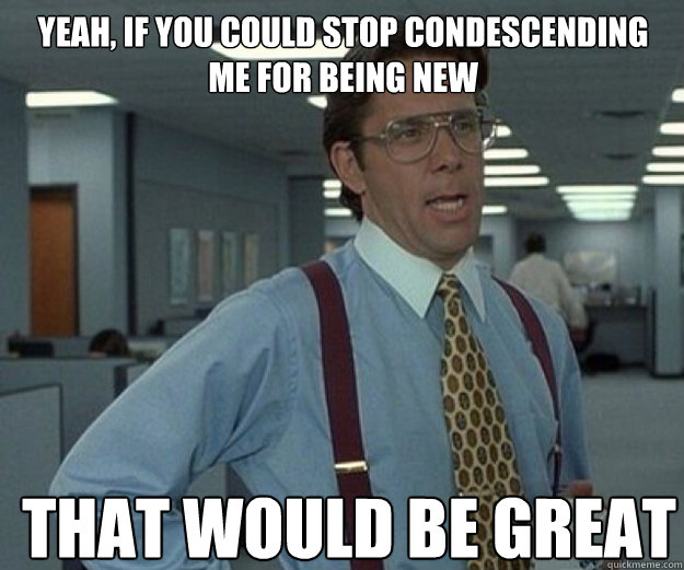 Yeah, if you could stop condescending me for being new THAT WOULD BE GREAT  that would be great