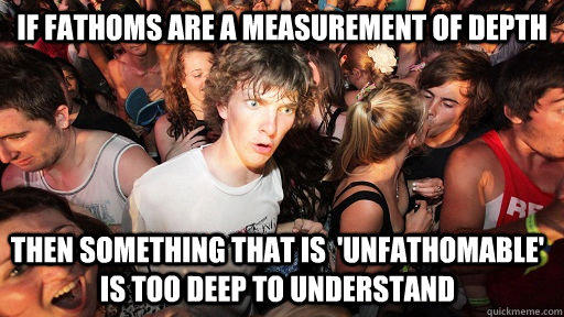 if fathoms are a measurement of depth then something that is  'unfathomable' is too deep to understand   Sudden Clarity Clarence