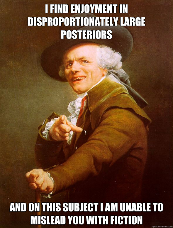I find enjoyment in disproportionately large posteriors and on this subject i am unable to mislead you with fiction  Joseph Ducreux