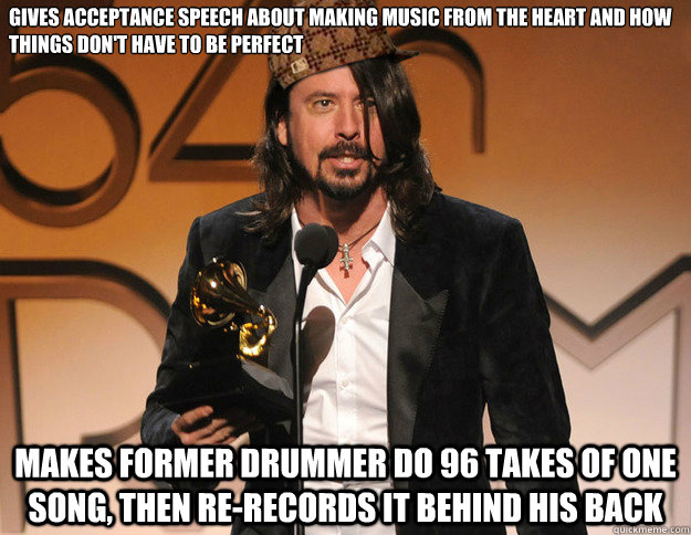 Gives acceptance speech about making music from the heart and how things don't have to be perfect Makes former drummer do 96 takes of one song, then re-records it behind his back - Gives acceptance speech about making music from the heart and how things don't have to be perfect Makes former drummer do 96 takes of one song, then re-records it behind his back  Scumbag Dave Grohl