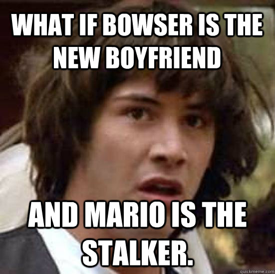 What if Bowser is the new boyfriend and mario is the stalker.  conspiracy keanu