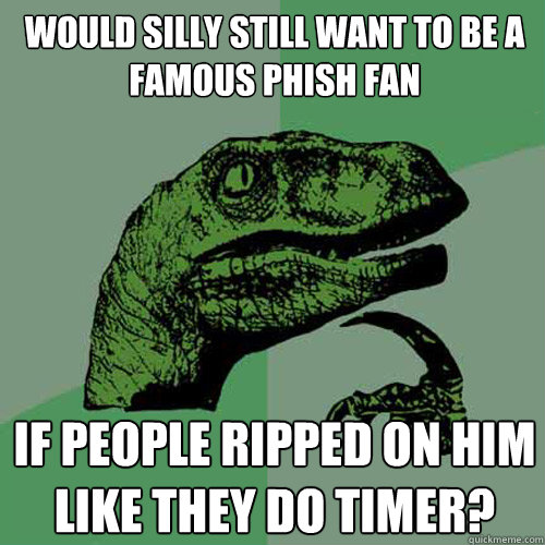 would silly still want to be a famous phish fan if people ripped on him like they do timer?  Philosoraptor