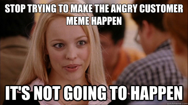 STOP TRYING TO MAKE the angry customer meme happen
 IT'S NOT GOING TO HAPPEN  Stop trying to make happen Rachel McAdams