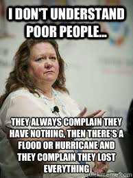 I don't understand poor people... they always complain they have nothing, then there's a flood or hurricane and they complain they lost everything - I don't understand poor people... they always complain they have nothing, then there's a flood or hurricane and they complain they lost everything  Scumbag Gina Rinehart