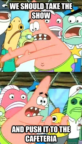 we should take the show and push it to the cafeteria  Push it somewhere else Patrick