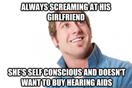 Always screaming at his girlfriend She's self conscious and doesn't want to buy hearing aids  Misunderstood Douchebag