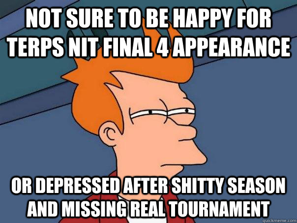 Not sure to be happy for terps NIT final 4 appearance or depressed after shitty season and missing real tournament   Futurama Fry