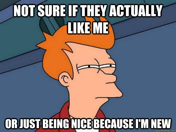 Not sure if they actually like me or just being nice because i'm new  Futurama Fry