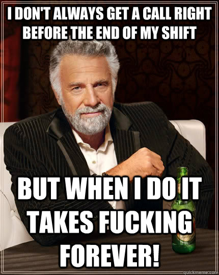 I don't always get a call right before the end of my shift But when I do it takes fucking FOREVER!  The Most Interesting Man In The World