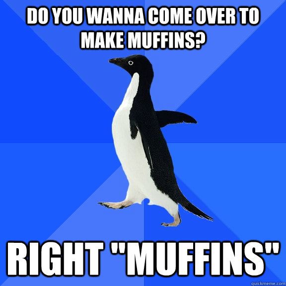 Do you wanna come over to make muffins? Right 