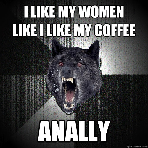 I LIKE MY WOMEN
LIKE I LIKE MY COFFEE ANALLY  Insanity Wolf