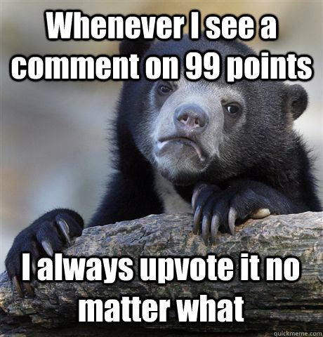 Whenever I see a comment on 99 points I always upvote it no matter what  Confession Bear