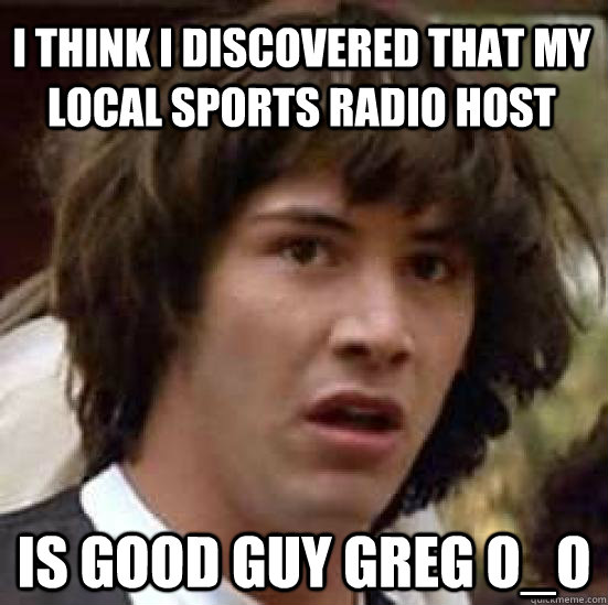 I think I discovered that my local sports radio host Is good guy greg O_O  conspiracy keanu