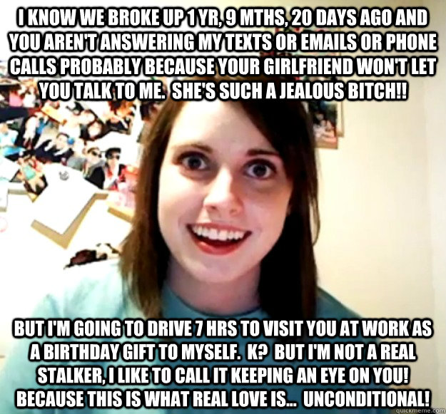 I know we broke up 1 yr, 9 mths, 20 days ago and you aren't answering my texts or emails or phone calls probably because your girlfriend won't let you talk to me.  She's such a jealous bitch!! but I'm going to drive 7 hrs to visit you at work as a birthda  Overly Attached Girlfriend