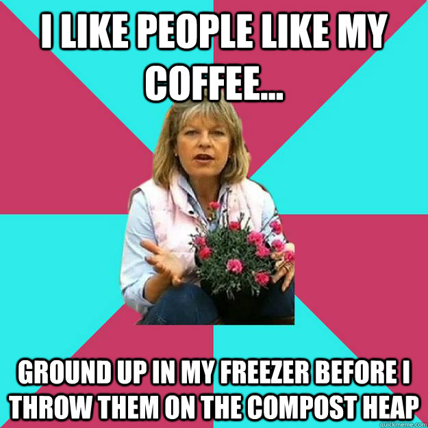 I like people like my coffee... Ground up in my freezer before I throw them on the compost heap  SNOB MOTHER-IN-LAW