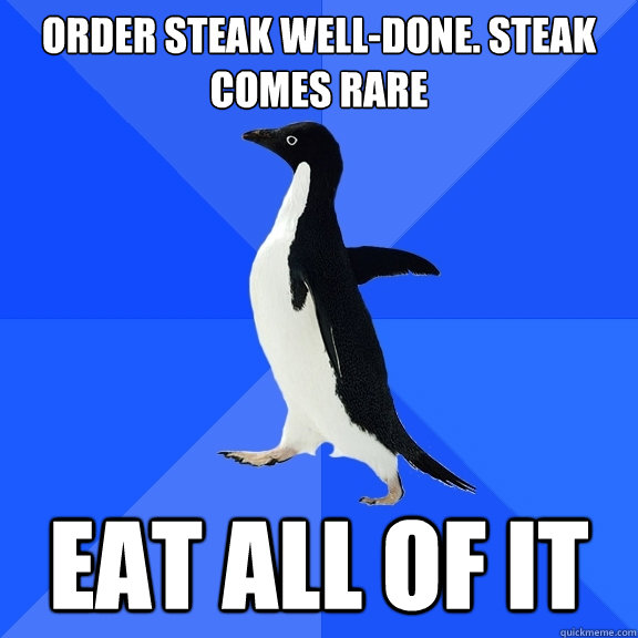 Order steak well-done. Steak comes rare Eat all of it  Socially Awkward Penguin