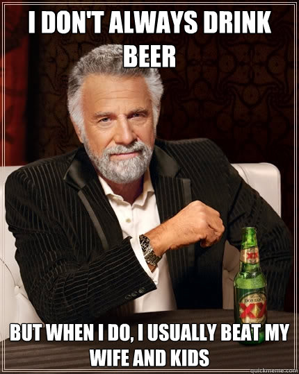 i don't always drink beer but when i do, i usually beat my wife and kids  The Most Interesting Man In The World