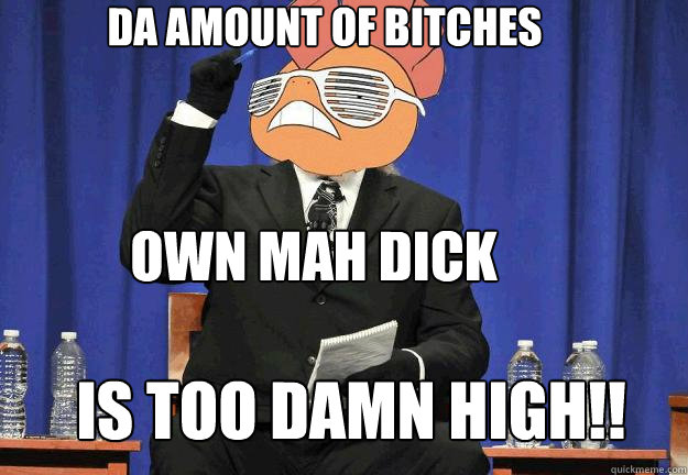 DA AMOUNT OF BITCHES OWN MAH DICK IS TOO DAMN HIGH!!  