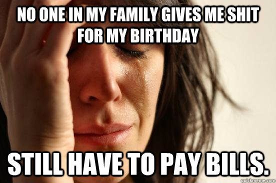 No one in my family gives me shit for my birthday Still have to pay bills. - No one in my family gives me shit for my birthday Still have to pay bills.  First World Problems