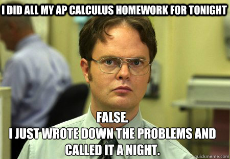I did all my AP Calculus homework for tonight False.
I just wrote down the problems and called it a night. - I did all my AP Calculus homework for tonight False.
I just wrote down the problems and called it a night.  Schrute