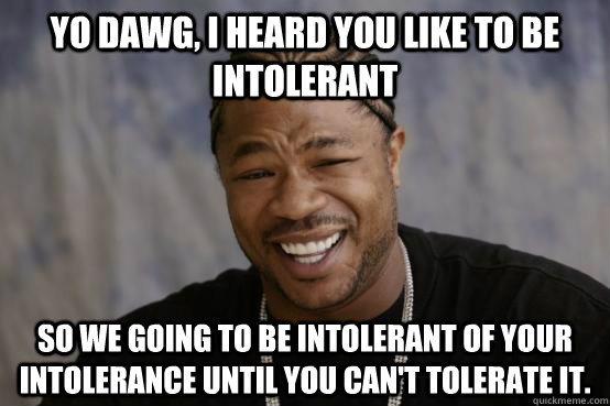 yo dawg, i heard you like to be intolerant so we going to be intolerant of your intolerance until you can't tolerate it. - yo dawg, i heard you like to be intolerant so we going to be intolerant of your intolerance until you can't tolerate it.  YO DAWG