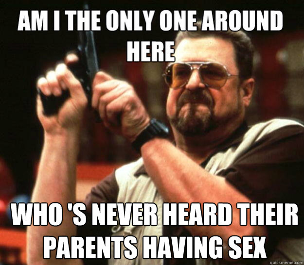 Am I the only one around here Who 's never heard their parents having sex - Am I the only one around here Who 's never heard their parents having sex  Misc