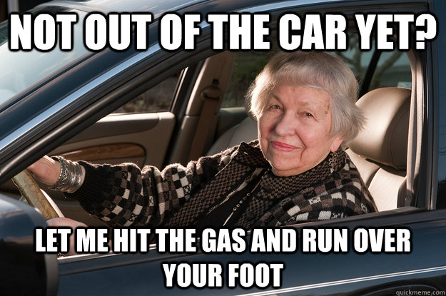 not out of the car yet? let me hit the gas and run over your foot - not out of the car yet? let me hit the gas and run over your foot  Old Driver