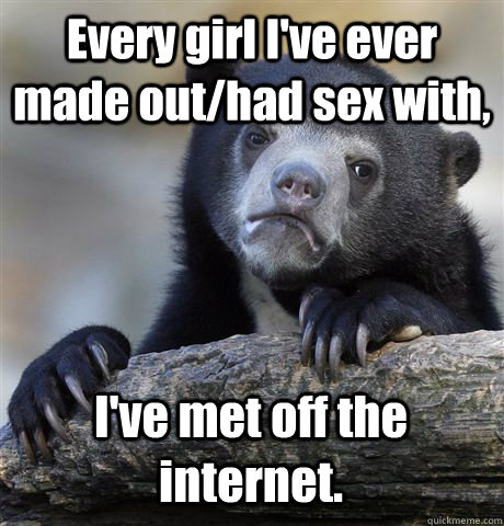 Every girl I've ever made out/had sex with, I've met off the internet.    Confession Bear