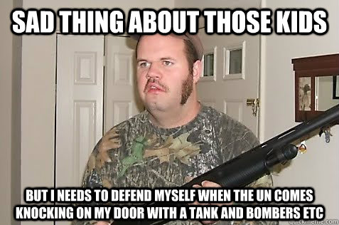 Sad thing about those kids But I needs to defend myself when the UN comes knocking on my door with a tank and bombers etc - Sad thing about those kids But I needs to defend myself when the UN comes knocking on my door with a tank and bombers etc  Gun Nut