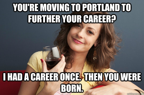 You're moving to Portland to further your career? I had a career once.  then you were born.  Forever Resentful Mother