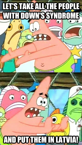 Let's take all the people with Down's Syndrome and put them in Latvia!  Push it somewhere else Patrick
