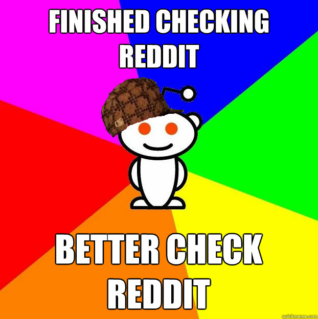 Finished checking reddit BETTER CHECK REDDIT  Scumbag Redditor