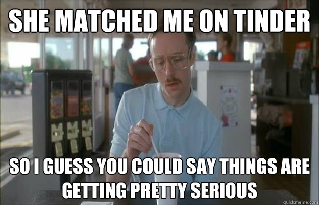 She matched me on tinder So i guess you could say things are getting pretty serious  Gettin Pretty Serious