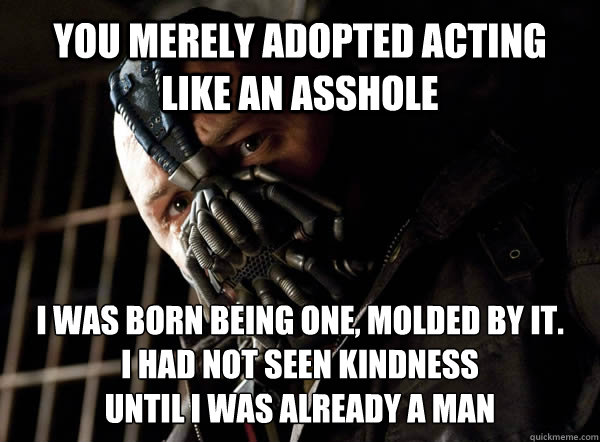 YOU MERELY ADOPTED acting like an asshole I WAS BORN being one, MOLDED BY IT. 
I had not seen kindness 
until I was already a man  Bane I was born in it