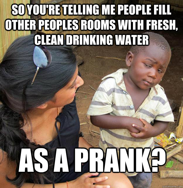 So you're telling me people fill other peoples rooms with fresh, clean drinking water As a prank?  Skeptical Third World Child