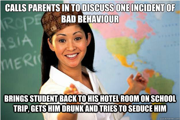 calls parents in to discuss one incident of bad behaviour Brings student back to his hotel room on school trip, gets him drunk and tries to seduce him  Scumbag Teacher
