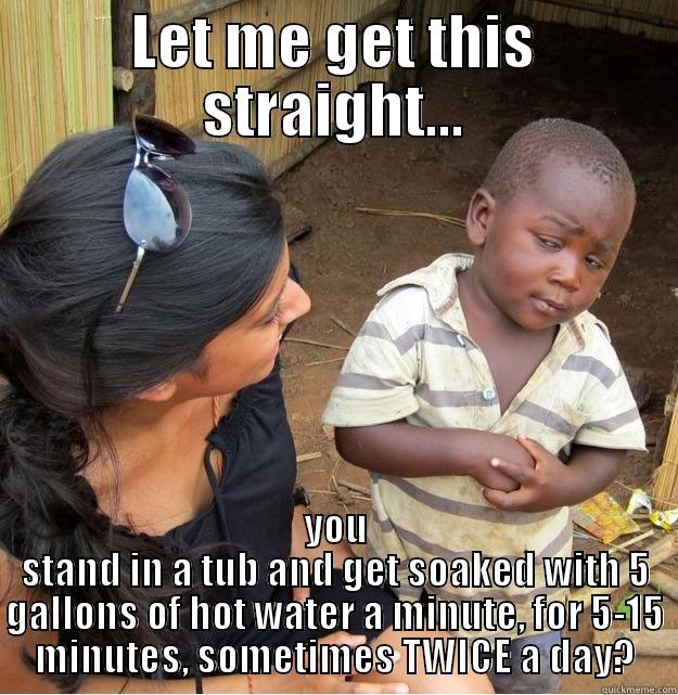 LET ME GET THIS STRAIGHT... YOU STAND IN A TUB AND GET SOAKED WITH 5 GALLONS OF HOT WATER A MINUTE, FOR 5-15 MINUTES, SOMETIMES TWICE A DAY? Skeptical Third World Kid